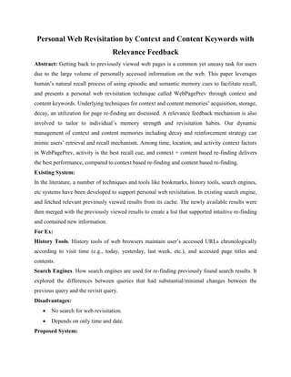 Personal Web Revisitation by Context and Content Keywords with
Relevance Feedback
Abstract: Getting back to previously viewed web pages is a common yet uneasy task for users
due to the large volume of personally accessed information on the web. This paper leverages
human’s natural recall process of using episodic and semantic memory cues to facilitate recall,
and presents a personal web revisitation technique called WebPagePrev through context and
content keywords. Underlying techniques for context and content memories’ acquisition, storage,
decay, an utilization for page re-finding are discussed. A relevance feedback mechanism is also
involved to tailor to individual’s memory strength and revisitation habits. Our dynamic
management of context and content memories including decay and reinforcement strategy can
mimic users’ retrieval and recall mechanism. Among time, location, and activity context factors
in WebPagePrev, activity is the best recall cue, and context + content based re-finding delivers
the best performance, compared to context based re-finding and content based re-finding.
Existing System:
In the literature, a number of techniques and tools like bookmarks, history tools, search engines,
etc systems have been developed to support personal web revisitation. In existing search engine,
and fetched relevant previously viewed results from its cache. The newly available results were
then merged with the previously viewed results to create a list that supported intuitive re-finding
and contained new information.
For Ex:
History Tools. History tools of web browsers maintain user’s accessed URLs chronologically
according to visit time (e.g., today, yesterday, last week, etc.), and accessed page titles and
contents.
Search Engines. How search engines are used for re-finding previously found search results. It
explored the differences between queries that had substantial/minimal changes between the
previous query and the revisit query.
Disadvantages:
 No search for web revisitation.
 Depends on only time and date.
Proposed System:
 