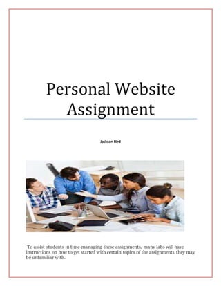 Personal Website
Assignment
Jackson Bird
To assist students in time-managing these assignments, many labs will have
instructions on how to get started with certain topics of the assignments they may
be unfamiliar with.
 