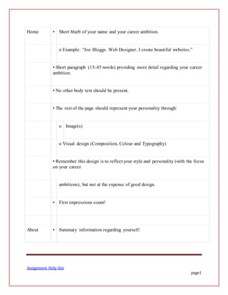 Assignment Help Site
page1
Home • Short blurb of your name and your career ambition.
o Example: “Joe Bloggs. Web Designer. I create beautiful websites.”
• Short paragraph (15-45 words) providing more detail regarding your career
ambition.
• No other body text should be present.
• The rest of the page should represent your personality through:
o Image(s)
o Visual design (Composition, Colour and Typography)
• Remember this design is to reflect your style and personality (with the focus
on your career
ambitions), but not at the expense of good design.
• First impressions count!
About • Summary information regarding yourself:
 