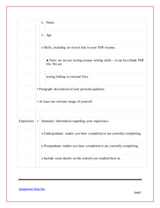 Assignment Help Site
page1
o Name.
o Age.
o Skills, including an in-text link to your PDF resume.
 Note: we are not testing resume writing skills – it can be a blank PDF
file. We are
testing linking to external files.
• Paragraph description of your personal qualities.
• At least one relevant image of yourself.
Experience • Summary information regarding your experience:
o Undergraduate studies you have completed or are currently completing.
o Postgraduate studies you have completed or are currently completing.
o Include some details on the schools you studied these at.
 
