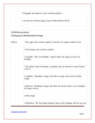 Assignment Help Site
page1
• Paragraph description of your working qualities.
• At least one relevant image of your Studies/School/Work.
ITECH2106-6106
Webpage & Multimedia Design
Gallery • This page must contain a gallery of at least six images related to you.
• Each image must contain a caption.
o Example: “My 21st birthday” caption under the image of your 21st
birthday.
• The gallery must be dynamic, meaning it has an interactive visual feature
such as:
o Lightbox: Thumbnail images that link to a large sized version of that
image.
o Rollover: Thumbnail images that when the mouse hovers over it, displays
the larger version
of that image.
o Slideshow: The first image displays large on the webpage and the user can
 
