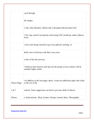 Assignment Help Site
page1
cycle through
the images.
o Any other Dynamic Gallery that is designed and presented well.
• You may need to incorporate code (using CSS, JavaScript and/or jQuery)
from:
o Free web design tutorials to get your galleries working, or
 Be sure to reference code that is not yours.
o One of the lab exercises.
• Galleries that function well and suit the design of your website will be
awarded higher marks.
Choice Pages
• In addition to the four pages above, create two additional pages that relate
to the rest of the
1 & 2 website. Some suggestions are below (you may think of others):
(Please o Achievements, Blog, Contact, Design, Journal, Ideas, Photography,
 