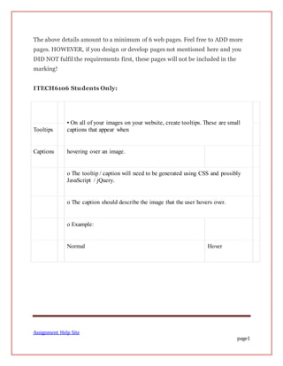 Assignment Help Site
page1
The above details amount to a minimum of 6 web pages. Feel free to ADD more
pages. HOWEVER, if you design or develop pages not mentioned here and you
DID NOT fulfil the requirements first, these pages will not be included in the
marking!
ITECH6106 Students Only:
• On all of your images on your website, create tooltips. These are small
captions that appear whenTooltips
Captions hovering over an image.
o The tooltip / caption will need to be generated using CSS and possibly
JavaScript / jQuery.
o The caption should describe the image that the user hovers over.
o Example:
Normal Hover
 