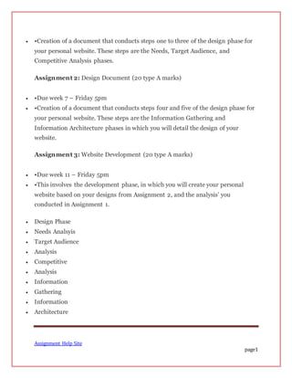 Assignment Help Site
page1
 •Creation of a document that conducts steps one to three of the design phase for
your personal website. These steps are the Needs, Target Audience, and
Competitive Analysis phases.
Assignment 2: Design Document (20 type A marks)
 •Due week 7 – Friday 5pm
 •Creation of a document that conducts steps four and five of the design phase for
your personal website. These steps are the Information Gathering and
Information Architecture phases in which you will detail the design of your
website.
Assignment 3: Website Development (20 type A marks)
 •Due week 11 – Friday 5pm
 •This involves the development phase, in which you will create your personal
website based on your designs from Assignment 2, and the analysis’ you
conducted in Assignment 1.
 Design Phase
 Needs Analsyis
 Target Audience
 Analysis
 Competitive
 Analysis
 Information
 Gathering
 Information
 Architecture
 