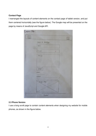 8	
	
Contact Page
I rearranged the layouts of content elements on the contact page of tablet version, and put
them centered horizontally (see the figure below). The Google map will be presented on the
page by means of JavaScript and Google API.
2.3 Phone Version
I use a long scroll page to contain content elements when designing my website for mobile
phones, as shown in the figure below.
 