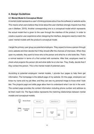 15	
4. Design Guidelines
4.1 Mental Model & Conceptual Model
A mental model represents a user’s thinking process about how the software or website works.
This means what users believe they know about the user interface strongly impacts how they
use it (Nielsen, 2010). Another corresponding one is a conceptual model which represents
the actual model that is given to the user through the interface of the product. In order to
create a superior user experience when designing the interface, designers need to match the
users’ mental models with the product’s conceptual model.
I target the primary user group as potential employers. They expect to know a person through
one’s website and then decide that if they should offer the chances of interviews. When they
open my website, they want to know who is the person and what he or she looks like. That’s
a normal reaction in terms of a first contact with someone. After that, employers need to
check what projects this person did and what skills he or she has. They, finally, decide that if
they contact the person. This is the mental model of potential users.
According to potential employers’ mental models, I provide four pages to help them get
information. The homepage is the default page of my website. On this page, employers can
know my name and my job titles; and they can see my personal image to know what I look
like. The projects page and skills page allow them to understand what I can do in the work.
The contact page provides the contact information including phone number and address to
let them reach me. The figure below represents the matching relationships between mental
models and conceptual models.
 