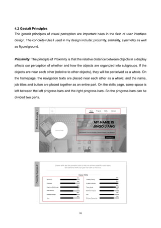 16	
4.2 Gestalt Principles
The gestalt principles of visual perception are important rules in the field of user interface
design. The concrete rules I used in my design include: proximity, similarity, symmetry as well
as figure/ground.
Proximity: The principle of Proximity is that the relative distance between objects in a display
affects our perception of whether and how the objects are organized into subgroups. If the
objects are near each other (relative to other objects), they will be perceived as a whole. On
the homepage, the navigation texts are placed near each other as a whole; and the name,
job titles and button are placed together as an entire part. On the skills page, some space is
left between the left progress bars and the right progress bars. So the progress bars can be
divided two parts.
AboutLogo Projects ContactSkills
personal image
MY NAME IS
JINGO JIANG
Java Developer | Front-End Developer | Interactive Designer | User Researcher
Download CV
ProximityExample1
 