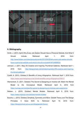 20	
6. Bibliography
Smith, J. (2013, April) Why Every Job Seeker Should Have a Personal Website, And What It
Should Include. Retrieved April 1, 2016 from:
http://www.forbes.com/sites/jacquelynsmith/2013/04/26/why-every-job-seeker-should-
have-a-personal-website-and-what-it-should-include/#1947a486902e
Johnson, J. (2011, May) 50 Creative and Inspiring Thumbnail Galleries. Retrieved April 1,
2016 from: http://designshack.net/articles/inspiration/50-creative-and-inspiring-
thumbnail-galleries/
Costill, A. (2013, October) 6 Benefits of Using Infographics. Retrieved April 1, 2016 from:
https://www.searchenginejournal.com/6-benefits-using-infographics/70917/
Weinschenk, S. (2011, October) The Secret to Designing an Intuitive UX: Match the Mental
Model to the Conceptual Model. Retrieved April 9, 2016 from
https://uxmag.com/articles/the-secret-to-designing-an-intuitive-user-experience
Nielsen, J. (2010, October) Mental Models. Retrieved April 9, 2016 from:
https://www.nngroup.com/articles/mental-models/
Busche, L. (2015, October) Simplicity, Symmetry and More: Gestalt Theory and The Design
Principles It Gave Birth to. Retrieved April 10, 2016 from:
https://designschool.canva.com/blog/gestalt-theory/
 