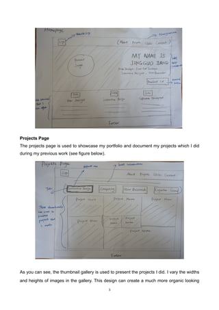 3	
	
Projects Page
The projects page is used to showcase my portfolio and document my projects which I did
during my previous work (see figure below).
	
	
As you can see, the thumbnail gallery is used to present the projects I did. I vary the widths
and heights of images in the gallery. This design can create a much more organic looking
 
