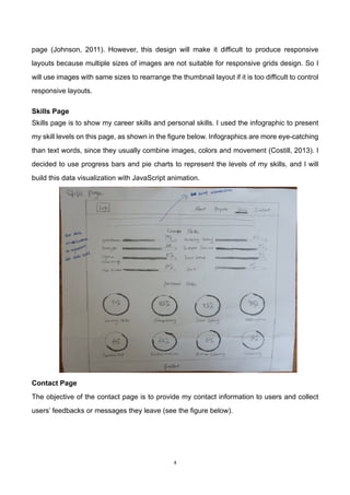4	
page (Johnson, 2011). However, this design will make it difficult to produce responsive
layouts because multiple sizes of images are not suitable for responsive grids design. So I
will use images with same sizes to rearrange the thumbnail layout if it is too difficult to control
responsive layouts.
	
Skills Page
Skills page is to show my career skills and personal skills. I used the infographic to present
my skill levels on this page, as shown in the figure below. Infographics are more eye-catching
than text words, since they usually combine images, colors and movement (Costill, 2013). I
decided to use progress bars and pie charts to represent the levels of my skills, and I will
build this data visualization with JavaScript animation.
	 	
	
	
	
	
	
	
	
Contact Page
The objective of the contact page is to provide my contact information to users and collect
users’ feedbacks or messages they leave (see the figure below).
 
