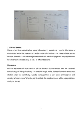5	
2.2 Tablet Version
I have a hard time predicting how users will access my website, so I need to think about a
multi-screen and active experience. In order to maintain consistency in the experience across
multiple platforms, I will not change the contents on individual page and only adjust to the
layouts of elements according to sizes of different screens.
	
Homepage
On the homepage of tablet version, all the elements in the content area are centered
horizontally (see the figure below). The personal image, name, job title information and button
start on a new line individually. I used a hamburger icon to save space on the screen and
denoted a hidden menu. When the icon is clicked, the dropdown menu will be presented (see
the figure below).
 