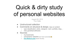 ● Unstructured collection
● Comments on structure & design, less on content
○ type classification: artist-, designer-, tech- portfolio, blog…
○ misc good/bad attributes
● Sources
○ my bookmarks
○ connections’ websites (don’t take it personally 😅)
○ this Medium post (thanks Tarunika)
Quick & dirty study
of personal websites
August 20, 2019
Thor Galle
 