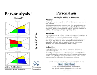 Rational
Socialized
Instinctive
Personalysis®
Colorgraph™
A
N
D
R
E
A
Personalysis
Corporation
Personalysis
Briefing for Andrea M. Henderson
Rational
This graph represents your preferred style. It reflects your strengths and the
roles you enjoy.
Andrea likes diagnostic and systematic-type roles. Enjoys planning and
structuring assignments. In approach, is steady and reflective, patient
and careful. When leading, uses know-how and tries to be consistent. Is
reliable, well-meaning, and helpful to get things done.
Socialized
This graph represents the way you learned you should interact with others. It
reflects the way you expect others to communicate with you.
Andrea expects leaders and others to be strong-minded and clear about
what to do. They should be guided by pragmatic considerations. If
approached right, will push for productive targets. To overcome
problems, tries to gain control and get on top of things.
Instinctive
This graph represents the basic concerns that must be satisfied to feel
confident and effective.
Andrea has a need to search for understanding and control the future.
Motivated to question, evaluate, and analyze. In making decisions, puts
mind to work to find a smart way out. Under pressure, values freedom,
analyzes obstacles, and projects alternate ways to do things.
jhhr fxxk hwxw
© 1990, 1999, Personalysis Corporation. All rights reserved.
5847 San Felipe, Suite 650, Houston, TX 77057, 713-784-4421
www.personalysis.com
Andrea M. Henderson
Providence Health & Services
Access the report guide at http://www.personalysis.com/guide with this code:
 