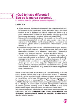 ¿Qué te hace diferente?
Eso es la marca personal.
O, en otras palabras, ¿Por qué deberían elegirte a ti?
6 ABRIL 2011
Bienvenidos al mundo de la marca personal, personal branding, posiciona-
miento personal, marketing personal o como queráis llamarlo. El nombre no
importa, lo interesante es saber que la marca personal es un proceso estratégi-
co -nunca táctico- que tiene por objeto que a uno le elijan para lo que quiere.
La marca personal no es crearse perfiles en Facebook o en Twitter o en
Linkedin. Es un proceso más complejo que incluye áreas de autoconocimien-
to, de estrategia y de comunicación. No existe la marca personal 2.0. Ni existe
el “creative” personal branding. Existe la marca personal, que se puede
proyectar en cualquier ámbito de nuestra vida, en el real y en el virtual.
Hay muchos padres de la marca personal, pero quienes nos han inspirado con
mayor fuerza son sin duda Andrés Pérez Ortega, Neus Arqués, Dan
Schawbel, William Arruda, Catherine Kaputa y Brenda Bence.
Grandes entre los grandes.
1
10
¿Cómo demonios puede saber una empresa que sus profesionales com-
parten su visión, misión y valores?, ¿Cómo puede estar segura esa misma
empresa de que su personas prescriben las marcas de la compañía de la
mejor manera posible?. Estar en las redes sociales está bien, pero ¿Está
la empresa preparada para afrontar un aluvión de interactividad?
Eres un profesional, estás trabajando y las cosas te van bien. ¿Aún crees
que ese trabajo es para toda la vida?, ¿Te vas a empezar a mover ya o te
acordarás de Santa Bárbara cuando empiece a tronar y tu puesto se vea
amenazado?, ¿Tienes claras tus competencias y habilidades?, ¿Tienes
una hoja de ruta?
Emprender un proyecto es una tarea loable. Detrás de todo gran empren-
dedor hay una gran idea pero ¿Dejarás para el final el encontrar un posi-
cionamiento profesional único, relevante y convincente?, ¿Dejarás que
sean los “otros” los que te etiqueten, los que te pongan una marca?
¿Tiene sentido que Infojobs* explique a los candidatos a un trabajo la
mejor manera de redactar un currículum? ¿Y qué narices harán los 8 millo-
nes de personas de esa poderosa red para diferenciarse unos de otros?
Te has licenciado, has acabado un posgrado y hablas tres idiomas ¿Y?…
¿Crees que con eso se abrirán las puertas del paraíso laboral?, ¿Sabes
que hay miles de personas que están en esa misma situación?, ¿Crees
que tu dominio de la informática te ayudará a crear un marketing personal
sólido y diferenciado?
•
•
•
•
•
 