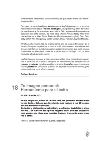brillantemente interpretada por una Winehouse que pisaba fuerte con “Frank”,
su primer disco.
Pero para mí, amante del jazz, Winehouse me llegó al corazón con la soberbia
interpretación del clásico “Round midnight“, una pieza muy difícil de versio-
nar vocalmente y de gran riqueza cromática. Solo algunos de los grandes se
atrevieron con esta canción, de entre ellos Charlie Parker, Bobby MacFerrin,
Herbie Hanckock, Miles Davis, Thelonius Monk (la versión original), Stan Getz,
Betty Carter, Wes Mongomery, Dexter Gordon, Oscar Peterson, Wynton Marsalis…
Winehouse ha muerto. No me importa cómo, eso es cosa de forenses y de la
familia. Pero para mí pasará a la historia -a MI historia- como esa artista trans-
gresora (perdón por la redundancia) de cejas interminables que supo entonar
como nadie las complejas notas del sublime “Round midnight” con un estilo
inimitable, absolutamente eterno.
Las televisiones, prensas, revistas y webs amarillas no se cansarán de mostrar-
nos la peor cara de la artista, pero para mi Amy Winehouse siempre será un
regalo, un placer para los sentidos, una tarde de otoño, ese momento que
roza lo perfecto. Descansa, querida. No te pude escuchar en directo, pero
quizás dentro de unos años lo consiga.
Guillem Recolons
Tu imagen personal:
Herramienta para el éxito
22 SEPTIEMBRE 2011
En los negocios, como en la vida real, las primeras impresiones
lo son todo. ¿Sabías que los demás nos juzgan a los 20 segun-
dos de habernos conocido?
Seriedad y distancia, proximidad y confianza, jovialidad y dina-
mismo… En función del tipo de negocio en el que nos encontre-
mos puede ser clave que nuestra imagen transmita unos valo-
res o otros.
Por eso, es importante tener en cuenta 3 aspectos:
18
100
 