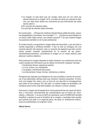 Tu imagen no solo tiene que ver contigo, tiene que ver con cómo los
demás relacionan tu imagen. Al fin y al cabo los otros son quienes te defi-
nen, por esta razón debes ser consciente de qué información les estás
dando sobre ti.
En que tipo de empresa estás.
A qué tipo de clientes estás enfocado.
1.
2.
3.
Es curioso pero… ¿Porque los creativos siempre llevan gafas de pasta, vaque-
ros desgastados y camisetas “con mensaje”? Y… ¿Porque los que trabajan en
un banco visten trajes serios y de colores oscuros? Y es que nuestra imagen
nos posiciona también en el mundo profesional.
Si vendes diseño y vanguardia tu imagen debe de transmitirlo, y por otro lado si
vendes seguridad y confianza también. Y eso no solo se consigue con una
correcta elección del vestuario. Hay un conjunto de aspectos que bien coordi-
nados pueden impactar positivamente en la opinión de las perso-
nas/clientes/proveedores, convirtiendo la imagen en un medio efectivo para
alcanzar nuestros objetivos.
Para potenciar la imagen deseada se debe mantener una coherencia entre los
cuatro canales de información que se utilizan al transmitir cualquier mensaje.
• Condiciones físicas: apariencia exterior
• La voz, el tono y su modulación
• Los gestos: movimiento del cuerpo
• La indumentaria: líneas, formas, volúmenes y colores
Pongamos por ejemplo que trabajamos de cara al público y hemos de conven-
cer a los potenciales clientes para que compren nuestros productos. Si tene-
mos una imagen fría, seria y con un tono de voz aburrido no conseguiremos
que nadie se nos acerque. Por otro lado, si nuestra imagen es accesible y da
confianza será mucho más fácil entablar una relación o primer contacto.
Para que tu imagen sea el espejo de tu marca personal has ser capaz de identi-
ficar y comunicar correctamente las características que te hacen ser único,
valioso, y diferente. Y es que el SER es importante, pero el PARECER también.
Amplifica y destaca lo que te beneficie de tu imagen y neutraliza todo aquello
que quieras que pase a un segundo plano. No seas un “profesional masivo”,
busca la autenticidad y se original e único.
Aléxia Herms
101
 