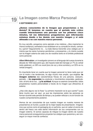 19 La Imagen como Marca Personal
6 SEPTIEMBRE 2011
¿Somos conscientes de la Imagen que proyectamos a los
demás? Si tenemos en cuenta que el periodo más crítico
cuando interactuamos una persona son los primeros cinco
minutos, tal vez deberíamos preguntarnos qué información
estamos dando a los demás con nuestra imagen y si está
alineada o no con nuestra marca personal.
Es muy sencillo, pongamos como ejemplo a los médicos. ¿Nos inspirarían la
misma confianza y seriedad si nos recibiesen en su consulta en shorts, camise-
ta y gorra? Seguramente no… La bata blanca transmite unos códigos por si
misma que los seres humanos percibimos y procesamos, y lo mismo sucede
con la imagen externa de cada uno de nosotros tanto en el ámbito profesional
como personal.
Albert Mehrabian, un investigador pionero en el lenguaje del cuerpo durante la
década de 1650 descubrió que, del impacto total del mensaje un 7% es verbal
(solo palabras), un 38% es vocal (tono de voz y otros sonidos) y un 55% es no
verbal (imagen).
Es importante tener en cuenta que la imagen personal no tiene nada que ver
con la moda o las tendencias, es algo mucho mas amplio, que engloba: la
imagen externa (las características físicas de una persona, vestuario,
peinado…) la expresión (su posturas y movimientos corporales, gesticula-
ción, el tono de la voz…) y la actitud. Aunque no seamos conscientes, todos
proyectamos nuestra personalidad a través de la imagen que ofrecemos al
exterior.
¿Has oído alguna vez la frase “La primera impresión es la que cuenta”? pues
tiene mucho que ver aquí, ya que las impresiones sobre las personas se
forman durante este periodo de tiempo y se pueden reforzar o no en función de
nuestro comportamiento posterior.
Hemos de ser conscientes de que nuestra imagen es nuestra manera de
presentarnos al mundo y puede ser la mejor tarjeta de presentación. Imagine-
mos que somos como el packaging de un perfume, que sin saber el aroma de
dentro del frasco nos está dando información de sus componentes con su
imagen externa. Si somos capaces de integrar la imagen dentro de nuestra
marca personal conseguiremos proyectar los códigos que queramos y así con-
seguir un mayor nivel de confianza.
102
 