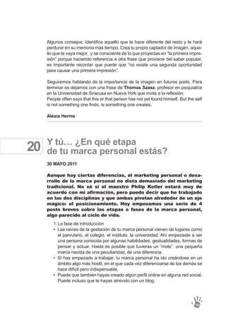 La fase de introducción
Las raíces de la gestación de tu marca personal vienen de lugares como
el parvulario, el colegio, el instituto, la universidad. Ahí empezaste a ser
una persona conocida por algunas habilidades, gestualidades, formas de
pensar y actuar. Hasta es posible que tuvieras un “mote”, una pequeña
marca nacida de una peculiaridad, de una diferencia.
Si has empezado a trabajar, tu marca personal ha ido creándose en un
ámbito algo más hostil, en el que cada vez diferenciarse de los demás se
hace difícil pero indispensable.
Puede que también hayas creado algún perfil online en alguna red social.
Puede incluso que te hayas atrevido con un blog.
1.
•
•
•
20
Algunos consejos: Identifica aquello que te hace diferente del resto y te hará
perdurar en su memoria más tiempo. Crea tu propio captador de imagen, aque-
llo que te vaya mejor, y se consciente de lo que proyectas en “la primera impre-
sión” porque haciendo referencia a otra frase que proviene del saber popular,
es importante recordar que puede que “no existe una segunda oportunidad
para causar una primera impresión”.
Seguiremos hablando de la importancia de la imagen en futuros posts. Para
terminar os dejamos con una frase de Thomas Szasz, profesor en psiquiatría
en la Universidad de Siracusa en Nueva York que invita a la reflexión:
People often says that this or that person has not yet found himself. But the self
is not something one finds, is something one creates.
Aléxia Herms
Y tú… ¿En qué etapa
de tu marca personal estás?
30 MAYO 2011
Aunque hay ciertas diferencias, el marketing personal o desa-
rrollo de la marca personal no dista demasiado del marketing
tradicional. No sé si el maestro Philip Kotler estará muy de
acuerdo con mi afirmación, pero puedo decir que he trabajado
en las dos disciplinas y que ambas pivotan alrededor de un eje
mágico: el posicionamiento. Hoy empezamos una serie de 4
posts breves sobre las etapas o fases de la marca personal,
algo parecido al ciclo de vida.
103
 
