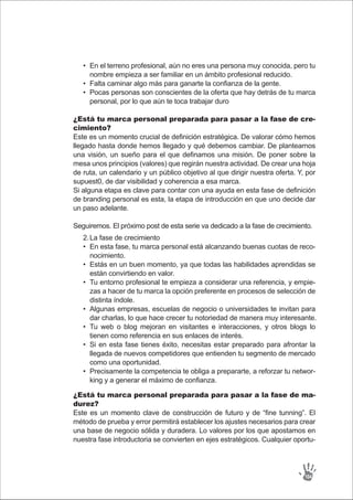 En el terreno profesional, aún no eres una persona muy conocida, pero tu
nombre empieza a ser familiar en un ámbito profesional reducido.
Falta caminar algo más para ganarte la confianza de la gente.
Pocas personas son conscientes de la oferta que hay detrás de tu marca
personal, por lo que aún te toca trabajar duro
•
•
•
La fase de crecimiento
En esta fase, tu marca personal está alcanzando buenas cuotas de reco-
nocimiento.
Estás en un buen momento, ya que todas las habilidades aprendidas se
están convirtiendo en valor.
Tu entorno profesional te empieza a considerar una referencia, y empie-
zas a hacer de tu marca la opción preferente en procesos de selección de
distinta índole.
Algunas empresas, escuelas de negocio o universidades te invitan para
dar charlas, lo que hace crecer tu notoriedad de manera muy interesante.
Tu web o blog mejoran en visitantes e interacciones, y otros blogs lo
tienen como referencia en sus enlaces de interés.
Si en esta fase tienes éxito, necesitas estar preparado para afrontar la
llegada de nuevos competidores que entienden tu segmento de mercado
como una oportunidad.
Precisamente la competencia te obliga a prepararte, a reforzar tu networ-
king y a generar el máximo de confianza.
2.
•
•
•
•
•
•
•
¿Está tu marca personal preparada para pasar a la fase de cre-
cimiento?
Este es un momento crucial de definición estratégica. De valorar cómo hemos
llegado hasta donde hemos llegado y qué debemos cambiar. De plantearnos
una visión, un sueño para el que definamos una misión. De poner sobre la
mesa unos principios (valores) que regirán nuestra actividad. De crear una hoja
de ruta, un calendario y un público objetivo al que dirigir nuestra oferta. Y, por
supuest0, de dar visibilidad y coherencia a esa marca.
Si alguna etapa es clave para contar con una ayuda en esta fase de definición
de branding personal es esta, la etapa de introducción en que uno decide dar
un paso adelante.
Seguiremos. El próximo post de esta serie va dedicado a la fase de crecimiento.
¿Está tu marca personal preparada para pasar a la fase de ma-
durez?
Este es un momento clave de construcción de futuro y de “fine tunning”. El
método de prueba y error permitirá establecer los ajustes necesarios para crear
una base de negocio sólida y duradera. Lo valores por los que apostamos en
nuestra fase introductoria se convierten en ejes estratégicos. Cualquier oportu-
104
 