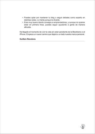 Puedes optar por mantener tu blog o seguir debates como experto en
distintas redes. Lo harás porque te divierte.
Eres muy bueno dando consejos a emprendedores, y aunque no quieres
estar en primera línea, puedes seguir ayudando a gente de manera
altruista.
•
•
Ha llegado el momento de vivir la vida sin estar pendiente de la Blackberry o el
iPhone. Empieza un nuevo camino que dejará a un lado nuestra marca personal.
Guillem Recolons
106
 