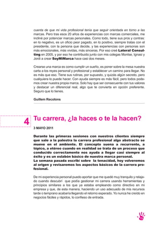 cuenta de que mi vida profesional tenía que seguir orientada en torno a las
marcas. Pero tras esos 20 años de experiencias con marcas comerciales, me
incliné por potenciar marcas personales. Como todo, tiene sus pros y contras:
en lo negativo, es un oficio peor pagado, en lo positivo, siempre tratas con el
presidente, con la persona que decide, y las experiencias con personas son
más emocionales, más vividas, más sinceras. Por eso creé Lateral Consul-
ting en 2005, y por eso he contribuido junto con mis colegas Montse, Ignasi y
Jordi a crear SoyMiMarca hace casi dos meses.
Crearse una marca es como cumplir un sueño, es poner sobre la mesa nuestra
carta a los reyes personal y profesional y establecer un camino para llegar. No
es más que eso. Tiene sus rutinas, por supuesto, y quizás algún secreto, pero
cualquiera lo puede hacer. Con ayuda siempre es más fácil, pero todos pode-
mos crear nuestra propia marca. Solo hay que ser consecuente con tus valores
y destacar un diferencial real, algo que te convierta en opción preferente.
Seguro que lo tienes.
Guillem Recolons
Tu carrera, ¿la haces o te la hacen?
3 MAYO 2011
Durante las primeras sesiones con nuestros clientes siempre
que sale a la palestra la carrera profesional algo abstracto se
mueve en el ambiente. El concepto suena a recurrente, a
tópico, a etéreo cuando en realidad se trata de un proceso que
conducido correctamente nos ayuda a llegar casi siempre al
éxito y es un eslabón básico de nuestra marca personal.
La semana pasada escribí sobre la tenacidad, hoy volveremos
al origen y revisaremos los aspectos básicos de la carrera pro-
fesional.
De mi experiencia personal puedo aportar que me quedé muy tranquilo y relaja-
do cuando descubrí que podía gestionar mi carrera usando herramientas y
principios similares a los que ya estaba empleando como directivo en mi
empresa y que, de esta manera, haciendo un uso adecuado de mis recursos
tarde o temprano acabaría llegando el retorno esperado. Yo nunca he creído en
negocios fáciles y rápidos, lo confieso de entrada.
4
13
 