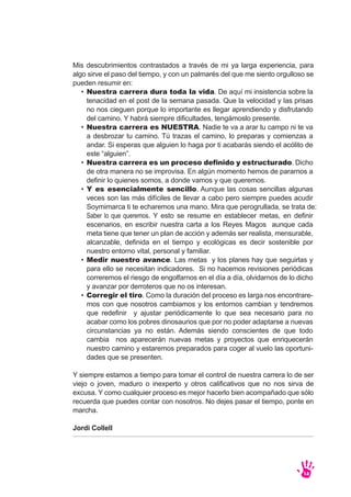 Mis descubrimientos contrastados a través de mi ya larga experiencia, para
algo sirve el paso del tiempo, y con un palmarés del que me siento orgulloso se
pueden resumir en:
Y siempre estamos a tiempo para tomar el control de nuestra carrera lo de ser
viejo o joven, maduro o inexperto y otros calificativos que no nos sirva de
excusa. Y como cualquier proceso es mejor hacerlo bien acompañado que sólo
recuerda que puedes contar con nosotros. No dejes pasar el tiempo, ponte en
marcha.
Jordi Collell
14
Nuestra carrera dura toda la vida. De aquí mi insistencia sobre la
tenacidad en el post de la semana pasada. Que la velocidad y las prisas
no nos cieguen porque lo importante es llegar aprendiendo y disfrutando
del camino. Y habrá siempre dificultades, tengámoslo presente.
Nuestra carrera es NUESTRA. Nadie te va a arar tu campo ni te va
a desbrozar tu camino. Tú trazas el camino, lo preparas y comienzas a
andar. Si esperas que alguien lo haga por ti acabarás siendo el acólito de
este “alguien”.
Nuestra carrera es un proceso definido y estructurado. Dicho
de otra manera no se improvisa. En algún momento hemos de pararnos a
definir lo quienes somos, a donde vamos y que queremos.
Y es esencialmente sencillo. Aunque las cosas sencillas algunas
veces son las más difíciles de llevar a cabo pero siempre puedes acudir
Soymimarca ti te echaremos una mano. Mira que perogrullada, se trata de:
Saber lo que queremos. Y esto se resume en establecer metas, en definir
escenarios, en escribir nuestra carta a los Reyes Magos aunque cada
meta tiene que tener un plan de acción y además ser realista, mensurable,
alcanzable, definida en el tiempo y ecológicas es decir sostenible por
nuestro entorno vital, personal y familiar.
Medir nuestro avance. Las metas y los planes hay que seguirlas y
para ello se necesitan indicadores. Si no hacemos revisiones periódicas
correremos el riesgo de engolfarnos en el día a día, olvidarnos de lo dicho
y avanzar por derroteros que no os interesan.
Corregir el tiro. Como la duración del proceso es larga nos encontrare-
mos con que nosotros cambiamos y los entornos cambian y tendremos
que redefinir y ajustar periódicamente lo que sea necesario para no
acabar como los pobres dinosaurios que por no poder adaptarse a nuevas
circunstancias ya no están. Además siendo conscientes de que todo
cambia nos aparecerán nuevas metas y proyectos que enriquecerán
nuestro camino y estaremos preparados para coger al vuelo las oportuni-
dades que se presenten.
•
•
•
•
•
•
 