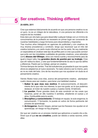 Ser creativos. Thinking different
28 ABRIL 2011
Creo que estamos básicamente de acuerdo en que una persona creativa no es
un gurú, no es un milagro de la naturaleza, ni una persona tan diferente a la
mayoría de los mortales.
Esta claro por otro lado que para desarrollar cualquier trabajo con un mínimo de
conocimientos de la profesión es necesario en primer lugar ser consciente de
nuestras habilidades y luego formarse para desarrollarlas y mejorarlas.
Tras muchos años trabajando en agencias de publicidad y con creativos de
muy diversa procedencia y condición, tengo que reconocer que el mito del
creativo bohemio y en cierto modo informal se me ha caído. No soy realmente
un especialista en analizar este tipo de perfiles pero si creo que puedo concluir
que junto con las indudables cualidades de grandes creativos, unos adorados
como dioses del Olimpo, otros con menos suerte y reconocimiento pero de
igual o mayor valía, hay grandes dosis de pasión por su trabajo. Creo
que ahí radica la clave, y creo que fundamentalmente es eso lo que los define
y diferencia. Pasión por su trabajo, pensar en creativo.
Vivimos tiempos de cambio. Tras las turbulencias ya pasadas lo que nos queda
ahora es adaptarnos al nuevo escenario. Ya nada volverá a ser lo mismo, pero
es no es malo del todo. Uno de los recursos que nos ayudaran sin duda es el
pensamiento creativo.
Viendo Redes hace unos días, acerca del pensamiento creativo, planteaban
cuatro claves para ser creativo, para tener una habilidad creativa:
Así que ser creativo es un proceso mental que aplicamos a nuestro día a día.
Dicen que el que no es creativo, puede ser debido a varias razones, entre
ellas:
5
15
Saber lo que mas nos motiva. El autoconocimiento, el descubri-
miento de lo que más nos interesa, lo que nos gusta, en lo que podemos
destacar, el motor de nuestro cuerpo y nuestra mente. El leitmotiv.
La pasión. Poner grandes dosis de esta condición en las cosas que
hacemos, poner en ello nuestros 5 sentidos, añadiendo el cuerpo y el
alma. Combustible para la acción.
Disciplina y conocimiento. El trabajo en equipo, la auto exigencia, la
comunicación. Y formación, la puesta en activo de forma pertinente del
proceso de aprendizaje.
Arriesgarse. Asumir riesgos, pensar que los fracasos nos ayudan en el
aprendizaje, sin riesgo no hay progreso.
1.
2.
3.
4.
 