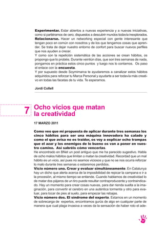 17
Ocho vicios que matan
la creatividad
17 MARZO 2011
Como veo que mi propuesta de aplicar durante tres semanas los
cinco hábitos para ser una máquina innovadora ha calado y
como el que avisa no es traidor, os voy a explicar ocho trampas
que el azar y los enemigos de lo bueno os van a poner en vues-
tro camino. Así sabréis cómo vencerlas.
He encontrado en BNet un post antiguo que me ha parecido sugestivo. Habla
de ocho malos hábitos que limitan o matan la creatividad. Recordad que un mal
hábito es un vicio, así pues no seamos viciosos y que no se nos ocurra reforzar
lo malo durante tres semanas o estaremos perdidos.
Vicio número uno. Crear y evaluar simultáneamente. En Catalunya
hay un dicho que alerta acerca de la imposibilidad de repicar la campana e ir a
la procesión, al mismo tiempo se entiende. Cuando hablamos de creatividad lo
de matar dos pájaros de un tiro puede resultar contraproducente y contraindica-
do. Hay un momento para crear cosas nuevas, para dar rienda suelta a la ima-
ginación, para convertir el cerebro en una auténtica tormenta y otro para eva-
luar, para tocar de pies al suelo, para empezar las rebajas.
Vicio número dos. El síndrome del experto. Estamos en un momento
de sobrecarga de expertos, encontramos gurús de algo en cualquier parte de
manera que cual plaga invasiva a veces da la sensación de haber roto el ade-
7
Experimentar. Estar abiertos a nuevas experiencia y a nuevas iniciativas,
como si partiéramos de cero, dispuestos a descubrir mundos todavía inexplorados.
Relacionarse. Hacer un networking especial con gente interesante que
tengan poco en común con nosotros y de los que tengamos cosas que apren-
der. Se trata de dejar nuestro entorno de confort para buscar nuevos perfiles
que nos ayuden a crecer.
Y como con la repetición sistemática de las acciones se crean hábitos, os
propongo que lo probéis. Durante veintiún días, que son tres semanas de nada,
pongamos en práctica estos cinco puntos y luego nos lo contamos. Os paso
el enlace con la encuesta.
Y por supuesto desde Soymimarca te ayudaremos a canalizar estos hábitos
adquiridos para reforzar tu Marca Personal y ayudarte a ser todavía más creati-
vo en todas las facetas de tu vida. Te esperamos.
Jordi Collell
 