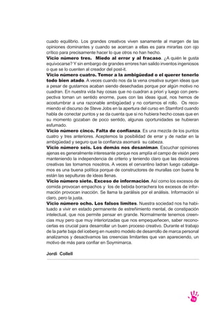 cuado equilibrio. Los grandes creativos viven sanamente al margen de las
opiniones dominantes y cuando se acercan a ellas es para mirarlas con ojo
crítico para precisamente hacer lo que otros no han hecho.
Vicio número tres. Miedo al error y al fracaso. ¿A quién le gusta
equivocarse? Y sin embargo de grandes errores han salido inventos ingeniosos
o que se lo cuenten al creador del post-it.
Vicio número cuatro. Temor a la ambigüedad o el querer tenerlo
todo bien atado. A veces cuando nos da la vena creativa surgen ideas que
a pesar de gustarnos acaban siendo desechadas porque por algún motivo no
cuadran. En nuestra vida hay cosas que no cuadran a priori y luego con pers-
pectiva toman un sentido enorme, pues con las ideas igual, nos hemos de
acostumbrar a una razonable ambigüedad y no cortarnos el rollo. Os reco-
miendo el discurso de Steve Jobs en la apertura del curso en Stamford cuando
habla de conectar puntos y se da cuenta que si no hubiera hecho cosas que en
su momento gozaban de poco sentido, algunas oportunidades se hubieran
esfumado.
Vicio número cinco. Falta de confianza. Es una mezcla de los puntos
cuatro y tres anteriores. Aceptemos la posibilidad de errar y de nadar en la
ambigüedad y seguro que la confianza asomará su cabeza.
Vicio número seis. Los demás nos desaniman. Escuchar opiniones
ajenas es generalmente interesante porque nos amplía el campo de visión pero
manteniendo la independencia de criterio y teniendo claro que las decisiones
creativas las tomamos nosotros. A veces el cervantino ladran luego cabalga-
mos es una buena política porque de constructores de murallas con buena fe
están las sepulturas de ideas llenas.
Vicio número siete. Exceso de información. Así como los excesos de
comida provocan empachos y los de bebida borrachera los excesos de infor-
mación provocan inacción. Se llama la parálisis por el análisis. Información sí
claro, pero la justa.
Vicio número ocho. Los falsos límites. Nuestra sociedad nos ha habi-
tuado a vivir en estado permanente de estreñimiento mental, de constipación
intelectual, que nos permite pensar en grande. Normalmente tenemos creen-
cias muy pero que muy interiorizadas que nos empequeñecen, saber recono-
cerlas es crucial para desarrollar un buen proceso creativo. Durante el trabajo
de la parte baja del iceberg en nuestro modelo de desarrollo de marca personal
analizamos y desactivamos las creencias limitantes que van apareciendo, un
motivo de más para confiar en Soymimarca.
Jordi Collell
18
 
