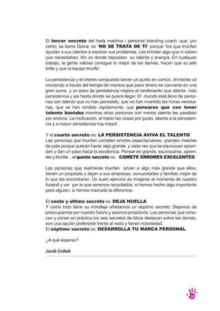 El tercer secreto del hada madrina / personal branding coach -que, por
cierto, se llama Diana- es “NO SE TRATA DE TI” porque “los que triunfan
ayudan a sus clientes a resolver sus problemas. Les brindan algo que ni saben
que necesitaban. Ahí es donde depositan su talento y energía. En cualquier
trabajo, la gente valiosa consigue lo mejor de los demás, hacen que su jefe
brille y que el equipo triunfe”.
La persistencia y el interés compuesto tienen un punto en común, el interés va
creciendo a través del tiempo de manera que poco dinero se convierte en una
gran suma y un poco de persistencia mejora el rendimiento que alienta más
persistencia y así hasta donde se quiera llegar. El mundo está lleno de perso-
nas con talento que no han persistido, que no han invertido las horas necesa-
rias, que se han rendido rápidamente, que pensaron que con tener
talento bastaba mientras otras personas con menos talento les pasaban
por encima. La motivación, el hacer las cosas por gusto, alienta a la persisten-
cia y a mayor persistencia hay mayor.
Y el cuarto secreto es: LA PERSISTENCIA AVIVA EL TALENTO.
Las personas que triunfan cometen errores espectaculares, grandes metidas
de pata porque quieren hacer algo grande y cada vez que se equivocan apren-
den y dan un paso hacia la excelencia. Pensar en grande, equivocarse, apren-
der y triunfar…el quinto secreto es…COMETE ERRORES EXCELENTES.
Las personas que realmente triunfan sirven a algo más grande que ellos,
tienen un propósito y dejan a sus empresas, comunidades y familias mejor de
lo que las encontraron. Un buen ejercicio es imaginar el momento de nuestro
funeral y ver por lo que seremos recordados, si hemos hecho algo importante
para alguien, si hemos marcado la diferencia.
El sexto y último secreto es: DEJA HUELLA.
Y como todo tiene su moraleja añadamos un séptimo secreto: Dejemos de
preocuparnos por nuestro futuro y seamos proactivos. Las personas que cono-
cen y ponen en práctica los seis secretos de Alicia destacan sobre las demás,
son una opción preferente frente al resto y tienen notoriedad.
El séptimo secreto es: DESARROLLA TU MARCA PERSONAL.
¿A qué esperas?
Jordi Collell
20
 