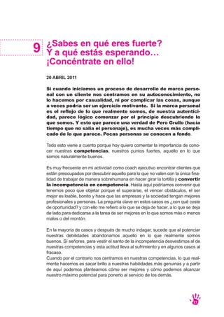 ¿Sabes en qué eres fuerte?
Y a qué estás esperando…
¡Concéntrate en ello!
20 ABRIL 2011
Si cuando iniciamos un proceso de desarrollo de marca perso-
nal con un cliente nos centramos en su autoconocimiento, no
lo hacemos por casualidad, ni por complicar las cosas, aunque
a veces podría ser un ejercicio motivante. Si la marca personal
es el reflejo de lo que realmente somos, de nuestra autentici-
dad, parece lógico comenzar por el principio descubriendo lo
que somos. Y esto que parece una verdad de Pero Grullo (hacía
tiempo que no salía el personaje), es mucha veces más compli-
cado de lo que parece. Pocas personas se conocen a fondo.
Todo esto viene a cuento porque hoy quiero comentar la importancia de cono-
cer nuestras competencias, nuestros puntos fuertes, aquello en lo que
somos naturalmente buenos.
Es muy frecuente en mi actividad como coach ejecutivo encontrar clientes que
están preocupados por descubrir aquello para lo que no valen con la única fina-
lidad de trabajar de manera sobrehumana en hacer girar la tortilla y convertir
la incompetencia en competencia. Hasta aquí podríamos convenir que
tenemos poco que objetar porque el superarse, el vencer obstáculos, el ser
mejor es loable, bonito y hace que las empresas y la sociedad tengan mejores
profesionales y personas. La pregunta clave en estos casos es ¿con qué coste
de oportunidad? y con ello me refiero a lo que se deja de hacer, a lo que se deja
de lado para dedicarse a la tarea de ser mejores en lo que somos más o menos
malos o del montón.
En la mayoría de casos y después de mucho indagar, sucede que al potenciar
nuestras debilidades abandonamos aquello en lo que realmente somos
buenos. Sí señores, para vestir el santo de la incompetencia desvestimos al de
nuestras competencias y esta actitud lleva al sufrimiento y en algunos casos al
fracaso.
Cuando por el contrario nos centramos en nuestras competencias, lo que real-
mente hacemos es sacar brillo a nuestras habilidades más genuinas y a partir
de aquí podemos plantearnos cómo ser mejores y cómo podemos alcanzar
nuestro máximo potencial para ponerlo al servicio de los demás.
9
21
 
