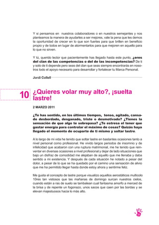 Y si pensamos en nuestros colaboradores o en nuestros semejantes y nos
planteamos la manera de ayudarles a ser mejores, vale la pena que les demos
la oportunidad de crecer en lo que son fuertes para que brillen en beneficio
propio y de todos en lugar de atormentarlos para que mejoren en aquello para
lo que no sirven.
Y tú, querido lector que pacientemente has llegado hasta este punto, ¿eres
del clan de las competencias o del de las incompetencias? De ti
y solo de ti depende pero seas del clan que seas siempre encontrarás en noso-
tros todo el apoyo necesario para desarrollar y fortalecer tu Marca Personal.
Jordi Collell
¿Quieres volar muy alto?, ¡suelta
lastre!
2 MARZO 2011
¿Te has sentido, en los últimos tiempos, tenso, agitado, cansa-
do desbordado, desganado, triste o desmotivado? ¿Tienes la
sensación de que algo te sobrepasa? ¿Te estresa el tener que
gastar energía para controlar el máximo de cosas? Quizás haya
llegado el momento de ocuparte de ti mismo y soltar lastre.
A lo largo de mi vida he tenido que soltar lastre en bastantes ocasiones tanto a
nivel personal como profesional. He vivido largos periodos de insomnio y de
infelicidad que acabaron con una ruptura matrimonial, me he tenido que rein-
ventar en diversas ocasiones a nivel profesional y dejar de lado situaciones que
bajo un disfraz de comodidad me alejaban de aquello que me llenaba y daba
sentido a mi existencia. Y después de cada situación he notado a pesar del
dolor, a pesar de lo que se ha quedado por el camino una sensación de alivio
que me ha permitido llegar hasta donde estoy ahora y sentirme feliz.
Me gusta el concepto de lastre porque visualizo aquellos aerostáticos multicolo
10res tan vistosos que las mañanas de domingo surcan nuestros cielos,
cuando están a ras de suelo se tambalean cual fantasma amorfo a merced de
la brisa y de repente un fogonazo, unos sacos que caen por las bordas y se
elevan majestuosos hacia lo más alto.
10
22
 