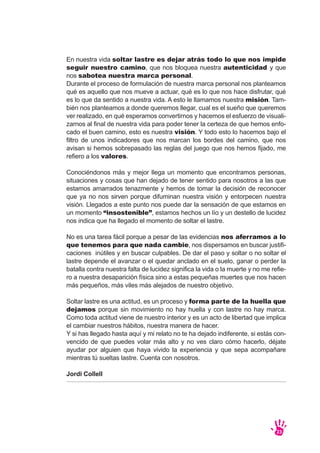 En nuestra vida soltar lastre es dejar atrás todo lo que nos impide
seguir nuestro camino, que nos bloquea nuestra autenticidad y que
nos sabotea nuestra marca personal.
Durante el proceso de formulación de nuestra marca personal nos planteamos
qué es aquello que nos mueve a actuar, qué es lo que nos hace disfrutar, qué
es lo que da sentido a nuestra vida. A esto le llamamos nuestra misión. Tam-
bién nos planteamos a donde queremos llegar, cual es el sueño que queremos
ver realizado, en qué esperamos convertirnos y hacemos el esfuerzo de visuali-
zarnos al final de nuestra vida para poder tener la certeza de que hemos enfo-
cado el buen camino, esto es nuestra visión. Y todo esto lo hacemos bajo el
filtro de unos indicadores que nos marcan los bordes del camino, que nos
avisan si hemos sobrepasado las reglas del juego que nos hemos fijado, me
refiero a los valores.
Conociéndonos más y mejor llega un momento que encontramos personas,
situaciones y cosas que han dejado de tener sentido para nosotros a las que
estamos amarrados tenazmente y hemos de tomar la decisión de reconocer
que ya no nos sirven porque difuminan nuestra visión y entorpecen nuestra
visión. Llegados a este punto nos puede dar la sensación de que estamos en
un momento “insostenible”, estamos hechos un lío y un destello de lucidez
nos indica que ha llegado el momento de soltar el lastre.
No es una tarea fácil porque a pesar de las evidencias nos aferramos a lo
que tenemos para que nada cambie, nos dispersamos en buscar justifi-
caciones inútiles y en buscar culpables. De dar el paso y soltar o no soltar el
lastre depende el avanzar o el quedar anclado en el suelo, ganar o perder la
batalla contra nuestra falta de lucidez significa la vida o la muerte y no me refie-
ro a nuestra desaparición física sino a estas pequeñas muertes que nos hacen
más pequeños, más viles más alejados de nuestro objetivo.
Soltar lastre es una actitud, es un proceso y forma parte de la huella que
dejamos porque sin movimiento no hay huella y con lastre no hay marca.
Como toda actitud viene de nuestro interior y es un acto de libertad que implica
el cambiar nuestros hábitos, nuestra manera de hacer.
Y si has llegado hasta aquí y mi relato no te ha dejado indiferente, si estás con-
vencido de que puedes volar más alto y no ves claro cómo hacerlo, déjate
ayudar por alguien que haya vivido la experiencia y que sepa acompañare
mientras tú sueltas lastre. Cuenta con nosotros.
Jordi Collell
23
 