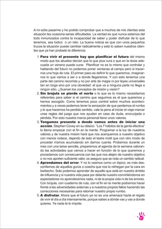 A mi solía pasarme y he podido comprobar que a muchos de mis clientes esta
situación les ocasiona serias dificultades. La verdad es que nunca estamos del
todo inmunizados contra la incapacidad de saber y poder disfrutar de lo que
tenemos, sea lúdico o un reto. La buena noticia es que con unos pequeños
trucos la situación puede cambiar radicalmente y esto lo saben nuestros clien-
tes que ya han probado la diferencia.
27
Para vivir el presente hay que planificar el futuro del mismo
modo que los abuelos decían que lo que pica cura o que en la dosis ade-
cuada un veneno puede curar. Planificar no es lo mismo que controlar y
hablando del futuro no podemos poner ventanas al campo pero si trazar-
nos una hoja de ruta. El primer paso es definir lo que queremos, imaginar-
nos lo que vamos a ser o a donde llegaremos. Y con esto tenemos una
parte del camino recorrida y no por arte de magia ni por leyes universales
tan en boga sino por una obviedad: el que va a ninguna parte no llega a
ningún sitio. ¿Suenan los conceptos de misión y visión?
Sin brújula se pierde el norte o lo que es lo mismo necesitamos
referentes para saber si el camino que seguimos es el que queremos y
hemos escogido. Como tenemos poco control sobre muchos aconteci-
mientos y a veces podemos tener la sensación de que perdemos el rumbo
y lo que hacemos ha perdido sentido, vale la pena al iniciar el viaje marcar
unas reglas del juego que nos ayuden en caso de duda, encrucijada o
pérdida. Por esto nuestra marca personal tiene unos valores.
Tengamos presente a donde vamos antes de iniciar una
acción. Stephen Covey en su clásico “Los 7 hábitos de la gente efectiva”
lo llama empezar con el fin en la mente. Programar a la luz de nuestros
valores y de nuestra misión hará que nos acerquemos a nuestro objetivo
con menos rodeos, dejando de lado el lastre inútil que con otro modo de
proceder iríamos acumulando sin darnos cuenta. Probemos durante un
mes con una tarea sencilla, preparemos al agenda de la semana valoran-
do las actividades que vamos a hacer en función de lo que queremos y
procedamos con consecuencia con las que nos alejen de nuestro objetivo
o no nos aporten suficiente valor, os aseguro que se nota un cambio radical.
Aprendamos del error. Y no lo veamos como un tópico, es más des-
confiemos de aquellos gurús o coachs que nos lo refriegan por la cara en
barbecho. Solo podemos aprender de aquello que está en nuestro ámbito
de influencia y si nuestra vida pasa por delante nuestro convirtiéndonos en
espectadores no aprenderemos nada, ni de la propia vida ni de los errores.
Con brújula, con cuaderno de ruta, con el fin en la mente podremos hacer
frente a las adversidades externas y a nuestros propios fallos haciendo las
correcciones necesarias para retomar nuestro propio rumbo.
A disfrutar. Ahora que el futuro ya no es una amenaza hazte el regalo
de vivir el día a día intensamente, porque sabes a dónde vas y vas a donde
quieres. Ya nada te lo impide.
1.
2.
3.
4.
5.
 
