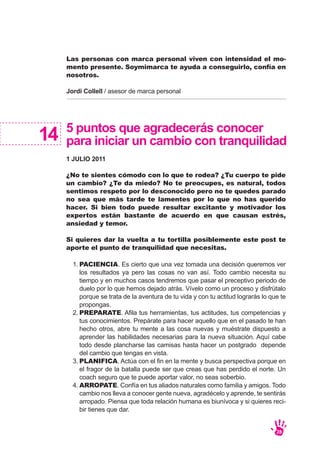 14 5 puntos que agradecerás conocer
para iniciar un cambio con tranquilidad
1 JULIO 2011
¿No te sientes cómodo con lo que te rodea? ¿Tu cuerpo te pide
un cambio? ¿Te da miedo? No te preocupes, es natural, todos
sentimos respeto por lo desconocido pero no te quedes parado
no sea que más tarde te lamentes por lo que no has querido
hacer. Si bien todo puede resultar excitante y motivador los
expertos están bastante de acuerdo en que causan estrés,
ansiedad y temor.
Si quieres dar la vuelta a tu tortilla posiblemente este post te
aporte el punto de tranquilidad que necesitas.
PACIENCIA. Es cierto que una vez tomada una decisión queremos ver
los resultados ya pero las cosas no van así. Todo cambio necesita su
tiempo y en muchos casos tendremos que pasar el preceptivo periodo de
duelo por lo que hemos dejado atrás. Vívelo como un proceso y disfrútalo
porque se trata de la aventura de tu vida y con tu actitud lograrás lo que te
propongas.
PREPARATE. Afila tus herramientas, tus actitudes, tus competencias y
tus conocimientos. Prepárate para hacer aquello que en el pasado te han
hecho otros, abre tu mente a las cosa nuevas y muéstrate dispuesto a
aprender las habilidades necesarias para la nueva situación. Aquí cabe
todo desde plancharse las camisas hasta hacer un postgrado depende
del cambio que tengas en vista.
PLANIFICA. Actúa con el fin en la mente y busca perspectiva porque en
el fragor de la batalla puede ser que creas que has perdido el norte. Un
coach seguro que te puede aportar valor, no seas soberbio.
ARROPATE. Confía en tus aliados naturales como familia y amigos. Todo
cambio nos lleva a conocer gente nueva, agradécelo y aprende, te sentirás
arropado. Piensa que toda relación humana es biunívoca y si quieres reci-
bir tienes que dar.
1.
2.
3.
4.
Las personas con marca personal viven con intensidad el mo-
mento presente. Soymimarca te ayuda a conseguirlo, confía en
nosotros.
Jordi Collell / asesor de marca personal
28
 