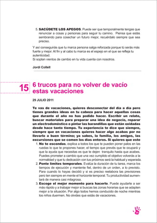 Y así conseguirás que tu marca persona salga reforzada porque tú serás más
fuerte y mejor. Al fin y al cabo tu marca es el espejo en el que se refleja tu
autenticidad.
Si soplan vientos de cambio en tu vida cuenta con nosotros.
Jordi Collell
6 trucos para no volver de vacío
estas vacaciones
29 JULIO 2011
Te vas de vacaciones, quieres desconectar del día a día pero
tienes grandes ideas en tu cabeza para hacer aquellas cosas
que durante el año no has podido hacer. Escribir un relato,
buscar materiales para preparar una idea de negocio, reparar
un electrodoméstico o pintar las barandillas que están oxidadas
desde hace tanto tiempo. Tu experiencia te dice que siempre,
siempre que en vacaciones quieres hacer algo acabas por no
llevarlo a buen término; ya sabes, la familia, los amigos, las
excursiones que se comen los días enteros. Si quieres que este
15
SACÚDETE LOS APEGOS. Puede ser que temporalmente tengas que
renunciar a cosas y personas para seguir tu camino. Piensa que estás
sembrando para cosechar un futuro mejor, recuérdalo siempre que sea
preciso.
5.
No te escondas, explica a todos los que te pueden poner palos en las
ruedas lo que te propones hacer, el tiempo que prevés que te ocupará y
que la ayuda que necesitas es que te dejen tranquilo hasta que acabes.
Puedes prometer a cambio que una vez cumplido el objetivo volverás a la
normalidad y que tu dedicación con tus próximos será la habitual y esperada.
Ponte límites temporales. Evalúa la duración de tu tarea, marca los
tiempos de ejecución y mantente fiel, dentro de un orden, a lo previsto.
Para cuando lo hayas decidió y si es preciso reelabora las previsiones
pero ten siempre en mente el horizonte temporal. Tu productividad aumen-
tará de manera casi milagrosa.
Escoge el mejor momento para hacerlo. Puede ayudarte a ser
más rápido y a trabajar mejor si buscas las zonas horarias que se adapten
mejor a la situación. Por algo todos hemos conducido de noche mientras
los niños duermen. No olvides que estás de vacaciones.
1.
2.
3.
29
 