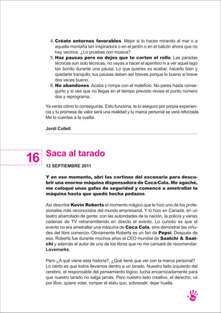 Ya verás cómo lo conseguirás. Esto funciona, te lo aseguro por propia experien-
cia y tu promesa de valor será una realidad y tu marca personal se verá reforzada.
Me lo cuentas a la vuelta.
Jordi Collell
30
Créate entornos favorables. Mejor si lo haces mirando al mar o a
aquella montaña tan inspiradora o en el jardín o en el balcón ahora que no
hay vecinos. ¿Lo pruebas con música?
Haz pausas pero no dejes que te corten el rollo. Las paradas
técnicas son solo técnicas, no vayas a hacer el aperitivo ni a ver aquel lago
tan bonito durante una pausa. Lo que quieres es acabar, hacerlo bien y
quedarte tranquilo, tus pausas deben ser breves porque lo bueno si breve
dos veces bueno.
No abandones. Acaba y rompe con el maleficio. No pares hasta conse-
guirlo y si ves que no llegas en el tiempo previsto revisa el punto número
dos y reprograma.
4.
5.
6.
Saca al tarado
12 SEPTIEMBRE 2011
Y en ese momento, abrí las cortinas del escenario para descu-
brir una enorme máquina dispensadora de Coca-Cola. Me agaché,
me coloqué unas gafas de seguridad y comencé a ametrallar la
máquina hasta que quedó hecha pedazos.
Así describe Kevin Roberts el momento mágico que le hizo uno de los profe-
sionales más reconocidos del mundo empresarial. Y lo hizo en Canadá, en un
teatro abarrotado de gente, con las autoridades de la nación, la policía y varias
cadenas de TV retransmitiendo en directo el evento. Lo curioso es que el
evento no era ametrallar una máquina de Coca Cola, sino demostrar las virtu-
des del libre comercio. Obviamente Roberts es un fan de Pepsi. Después de
eso, Roberts fue durante muchos años el CEO mundial de Saatchi & Saat-
chi y además el autor de uno de los libros que no me cansaré de recomendar:
Lovemarks.
Pero ¿A qué viene esta historia?, ¿Qué tiene que ver con la marca personal?
Lo cierto es que todos llevamos dentro a un tarado. Nuestro lado izquierdo del
cerebro, el responsable del pensamiento lógico, lucha encarnizadamente para
que nuestro tarado no salga jamás. Pero nuestro lado creativo, el derecho, va
por libre, quiere volar, romper el statu quo, sobresalir, dejar huella.
16
 