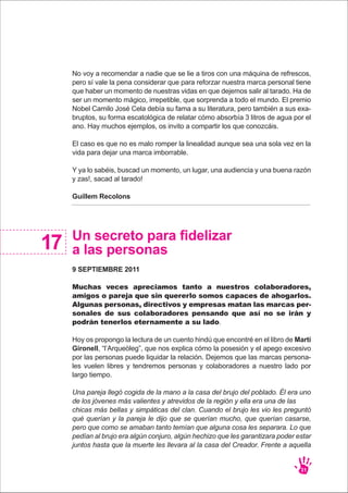 No voy a recomendar a nadie que se lie a tiros con una máquina de refrescos,
pero sí vale la pena considerar que para reforzar nuestra marca personal tiene
que haber un momento de nuestras vidas en que dejemos salir al tarado. Ha de
ser un momento mágico, irrepetible, que sorprenda a todo el mundo. El premio
Nobel Camilo José Cela debía su fama a su literatura, pero también a sus exa-
bruptos, su forma escatológica de relatar cómo absorbía 3 litros de agua por el
ano. Hay muchos ejemplos, os invito a compartir los que conozcáis.
El caso es que no es malo romper la linealidad aunque sea una sola vez en la
vida para dejar una marca imborrable.
Y ya lo sabéis, buscad un momento, un lugar, una audiencia y una buena razón
y zas!, sacad al tarado!
Guillem Recolons
31
Un secreto para fidelizar
a las personas
9 SEPTIEMBRE 2011
Muchas veces apreciamos tanto a nuestros colaboradores,
amigos o pareja que sin quererlo somos capaces de ahogarlos.
Algunas personas, directivos y empresas matan las marcas per-
sonales de sus colaboradores pensando que así no se irán y
podrán tenerlos eternamente a su lado.
Hoy os propongo la lectura de un cuento hindú que encontré en el libro de Martí
Gironell, “l’Arqueòleg”, que nos explica cómo la posesión y el apego excesivo
por las personas puede liquidar la relación. Dejemos que las marcas persona-
les vuelen libres y tendremos personas y colaboradores a nuestro lado por
largo tiempo.
Una pareja llegó cogida de la mano a la casa del brujo del poblado. Él era uno
de los jóvenes más valientes y atrevidos de la región y ella era una de las
chicas más bellas y simpáticas del clan. Cuando el brujo les vio les preguntó
qué querían y la pareja le dijo que se querían mucho, que querían casarse,
pero que como se amaban tanto temían que alguna cosa les separara. Lo que
pedían al brujo era algún conjuro, algún hechizo que les garantizara poder estar
juntos hasta que la muerte les llevara al la casa del Creador. Frente a aquella
17
 