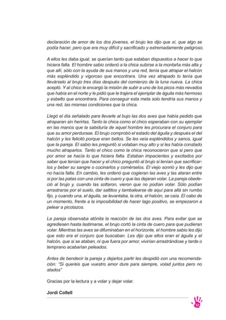 declaración de amor de los dos jóvenes, el brujo les dijo que sí, que algo se
podía hacer, pero que era muy difícil y sacrificado y extremadamente peligroso.
A ellos les daba igual, se querían tanto que estaban dispuestos a hacer lo que
hiciera falta. El hombre sabio ordenó a la chica subirse a la montaña más alta y
que allí, sólo con la ayuda de sus manos y una red, tenía que atrapar el halcón
más espléndido y vigoroso que encontrara. Una vez atrapado lo tenía que
llevárselo al brujo tres días después del comienzo de la luna nueva. La chica
aceptó. Y al chico le encargó la misión de subir a uno de los picos más nevados
que había en el norte y le pidió que le trajera el ejemplar de águila más hermoso
y esbelto que encontrara. Para conseguir esta meta solo tendría sus manos y
una red, las mismas condiciones que la chica.
Llegó el día señalado para llevarle al bujo las dos aves que había pedido que
atraparan sin herirlas. Tanto la chica como el chico esperaban con su ejemplar
en las manos que la sabiduría de aquel hombre les procurara el conjuro para
que su amor perdurase. El brujo comprobó el estado del águila y después el del
halcón y les felicitó porque eran bellos. Se les veía espléndidos y sanos, igual
que la pareja. El sabio les preguntó si volaban muy alto y si les había constado
mucho atraparlos. Tanto el chico como la chica reconocieron que si pero que
por amor se hacía lo que hiciera falta. Estaban impacientes y excitados por
saber que tenían que hacer y el chico preguntó al brujo si tenían que sacrificar-
los y beber su sangre o cocinarlos y comérselos. El viejo sonrió y les dijo que
no hacía falta. En cambio, les ordenó que cogieran las aves y las ataran entre
si por las patas con una cinta de cuero y que las dejaran volar. La pareja obede-
ció al brujo y, cuando las soltaron, vieron que no podían volar. Sólo podían
arrastrarse por el suelo, dar saltitos y tambalearse de aquí para allá sin rumbo
fijo, y cuando una, el águila, se levantaba, la otra, el halcón, se caía. El cabo de
un momento, frente a la imposibilidad de hacer lago positivo, se empezaron a
pelear a picotazos.
La pareja observaba atónita la reacción de las dos aves. Para evitar que se
agrediesen hasta lastimarse, el brujo cortó la cinta de cuero para que pudieran
volar. Mientras las aves se difuminaban en el horizonte, el hombre sabio les dijo
que esto era el conjuro que buscaban. Les dijo que ellos eran el águila y el
halcón, que si se ataban, ni que fuera por amor, vivirían arrastrándose y tarde o
temprano acabarían peleados.
Antes de bendecir la pareja y dejarlos partir les despidió con una recomenda-
ción: “Si queréis que vuestro amor dure para siempre, volad juntos pero no
atados”
Gracias por la lectura y a volar y dejar volar.
Jordi Collell
32
 