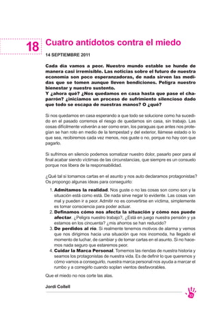 Cuatro antídotos contra el miedo
14 SEPTIEMBRE 2011
Cada día vamos a peor. Nuestro mundo estable se hunde de
manera casi irremisible. Las noticias sobre el futuro de nuestra
economía son poco esperanzadoras, de nada sirven las medi-
das que se tomen aunque lleven bendiciones. Peligra nuestro
bienestar y nuestro sustento.
Y ¿ahora qué? ¿Nos quedamos en casa hasta que pase el cha-
parrón? ¿iniciamos un proceso de sufrimiento silencioso dado
que todo se escapa de nuestras manos? O ¿qué?
Si nos quedamos en casa esperando a que todo se solucione como ha sucedi-
do en el pasado corremos el riesgo de quedarnos sin casa, sin trabajo. Las
cosas difícilmente volverán a ser como eran, los paraguas que antes nos prote-
gían se han roto en medio de la tempestad y del exterior, llámese estado o lo
que sea, recibiremos cada vez menos, nos guste o no, porque no hay con que
pagarlo.
Si sufrimos en silencio podemos somatizar nuestro dolor, pasarlo peor para al
final acabar siendo víctimas de las circunstancias, que siempre es un consuelo
porque nos libera de la responsabilidad.
¿Qué tal si tomamos cartas en el asunto y nos auto declaramos protagonistas?
Os propongo algunas ideas para conseguirlo:
Que el miedo no nos corte las alas.
Jordi Collell
18
33
Admitamos la realidad. Nos guste o no las cosas son como son y la
situación está como está. De nada sirve negar lo evidente. Las cosas van
mal y pueden ir a peor. Admitir no es convertirse en víctima, simplemente
es tomar consciencia para poder actuar.
Definamos cómo nos afecta la situación y cómo nos puede
afectar. ¿Peligra nuestro trabajo?, ¿Está en juego nuestra pensión y ya
estamos en los cincuenta? ¿mis ahorros se han reducido?
De perdidos al río. Si realmente tenemos motivos de alarma y vemos
que nos dirigimos hacia una situación que nos incomoda, ha llegado el
momento de luchar, de cambiar y de tomar cartas en el asunto. Si no hace-
mos nada seguro que estaremos peor.
Cuidar la Marca Personal. Tomemos las riendas de nuestra historia y
seamos los protagonistas de nuestra vida. Es de definir lo que queremos y
cómo vamos a conseguirlo, nuestra marca personal nos ayuda a marcar el
rumbo y a corregirlo cuando soplan vientos desfavorables.
1.
2.
3.
4.
 
