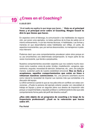 ¿Crees en el Coaching?
6 JULIO 2011
“A mi nadie me explica lo que tengo que hacer…”. Este es el principal
freno y el principal error sobre el Coaching. Ningún Coach te
dirá lo que tienes que hacer.
En aspectos como el liderazgo, la comunicación o las habilidades de negocia
ción, por poner unos ejemplos, no todos partimos de la línea de salida con el
mismo entrenamiento, ni con las mismas técnicas, ni habilidades. Las formas y
maneras en que desarrollamos estas habilidades son reflejo, en parte, de
aspectos inconscientes, que, por sernos desconocidos, no manejamos ni pode-
mos intervenir.
Podemos decir que unos comportamientos prevalecen sobre otros porque en
su uso encontramos una determinada compensación, la mayor parte de las
veces inconsciente, que tiende a perpetuarlos.
Nuestros comportamientos esconden aspectos que nos costaría mucho reco-
nocer como nuestros: ansia de poder, timidez, insatisfacción, venganza, ego-
centrismo, angustia, necesidad de atención, fantasmas, etc., pero, de cualquier
manera, sustentan parte de nuestra estabilidad emocional. Nos es fácil, y
aceptamos, aquellos comportamientos que están en línea o
refuerzan nuestras convicciones. Así, una persona autoritaria asume
como natural la necesidad de imponer sus razones más que someterlas a la
discusión del equipo.
Lo difícil comienza cuando lo que se nos pide entra en conflicto con estas con-
vicciones. ¿Puede la persona del ejemplo anterior aceptar con naturalidad el
trabajo en equipo y poner en segundo plano sus deseos de imposición sólo
porque un experimentado y reputado profesor o conferenciante le dice que este
comportamiento forma parte del perfil del directivo actual?.
¿Has sido objeto de un programa de coaching a lo largo de tu
trayectoria profesional?. ¿Cuál es la valoración que haces
sobre él?.
Pau Hortal
19
34
 