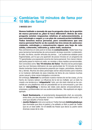 Cambiarías 10 minutos de fama por
10 Mb de fama?
3 MARZO 2011
Hemos hablado a menudo de que la pregunta clave de la gestión
de marca personal es ¿Qué te hace diferente?. Detrás de esta
pregunta existen respuestas relativas al autoconocimiento, a
una estrategia a seguir y a un plan de comunicación/visibilidad.
Todos tenemos marca personal, pero consideramos que una
marca personal fuerte se da cuando las tres áreas de autocono-
cimiento, estrategia y comunicación siguen una hoja de ruta
sólida, coherente, relevante y, sobre todo, exclusiva.
Nos centraremos en este post en la fase de comunicación. Hasta hace muy
poco teníamos herramientas de comunicación de largo recorrido: La televisión,
la radio, los libros, escribir artículos de prensa… Las audiencias estaban poco
fragmentadas, por lo que una aparición de pocos minutos en un programa de
TV garantizaba una exposición enorme de marca personal. Con menor intensi-
dad podía pasar lo mismo en radio, en revistas y otros medios convencionales.
Son conocidos como “los 10 minutos de fama“. Muchos de los personajes
que hoy son famosos disfrutaron de esa oportunidad de 10 minutos de fama,
desde cantantes hasta empresarios pasando por magos, periodistas, deportis-
tas y demás. Muchos de estos personajes serían desconocidos para nosotros
si no hubieran disfrutado de esos instantes de fama de una manera muchas
veces casual y otras veces trabajada a conciencia.
Sin embargo, Internet ha cambiado nuestra manera de ver las cosas, y lo ha
hecho de manera radical. La influencia de la red es múltiple: por un lado ha
creado una tendencia a “etiquetarlo” todo, por otro lado internet se ha con-
vertido en una plataforma viral sin precedentes en la comunicación y por otro
lado el “storytelling” o técnica del relato está atando emocionalmente a
empresas y profesionales con sus audiencias/clientes. Me explicaré con algún
ejemplo:
2
37
Santi Santamaría, el recientemente desaparecido chef, es conocido,
entre otras, por dos etiquetas “el único 7 estrellas Michelin del mundo” y “el
chef que desafió a Ferran Adrià”.
Justin Halpern creó una cuenta en Twitter llamada @shitmydadsays
(las chorradas que dice mi padre) y ha editado un libro a partir de Twitter
que es un best seller. En él detalla las frases que decía su padre sobre
diversas cosas de la vida.
•
•
 