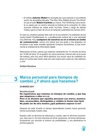 El caso es ¿Hubiera pasado todo esto en la era anterior a la explosión de los
social media? Posiblemente no, o posiblemente hubiera ido a una velocidad
muy diferente. Hoy, cualquiera de nosotros es en sí mismo un medio
de comunicación: vemos una noticia que nos gusta o nos disgusta y la
enviamos a las redes sociales aportando nuestros comentarios, lo que incre-
menta la viralidad de la información digital.
Retomando el título, parece que estamos cambiando los 10 minutos de fama
por 10 Mb de fama. En la gestión de marca personal, internet sólo es la punta
del iceberg, pero hoy sería difícil planificar una acción seria de visibilidad sin
tener en cuenta este medio cada vez más masivo pero cada vez más selectivo
y viral.
Guillem Recolons
38
El whisky Johnnie Waker ha resurgido de nuevo gracias a una brillante
acción de storytelling llamada “The Man Who Walked Around The World”
en que el actor Robert Carlisle (su marca, The Full Monty) narra duran-
te un paseo por un camino escocés la historia de la compañía. El vídeo
acumula millones de visitas entre YouTube, Vimeo y blogs de distinta
índole y ganó un león de oro en el certamen publicitario de Cannes 2010.
•
Marca personal para tiempos de
cambio ¿Y ahora qué hacemos?
25 MARZO 2011
Escucha el post
No repetiremos que estamos en tiempos de cambio, y que hay
que adaptarse a ellos sí o sí.
Pero sí os diremos que aquellas personas con marca, memora-
bles, reconocibles, distinguibles y visibles lo tienen más fácil.
No podía ser de otra manera ¿qué podíamos esperar si no?.
Después de estar durante un tiempo desarrollando nuestra marca personal,
hemos aumentado nuestro valor.
Nuestro valor en términos de relevancia y nuestro valor en términos económi-
cos, claro que sí. Es hora entonces de tomar posiciones, de tomar decisiones.
Empecemos por escrutar el entorno de posibilidades, y nos planteamos la
primera pegunta
3
 