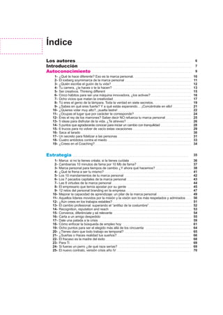 Índice
Los autores
Introducción
Autoconocimiento
Estrategia
¿Qué te hace diferente? Eso es la marca personal.
El iceberg soymimarca de la marca personal
¿Quién escribe el guión de tu vida?
Tu carrera, ¿la haces o te la hacen?
Ser creativos. Thinking different
Cinco hábitos para ser una máquina innovadora, ¿los activas?
Ocho vicios que matan la creatividad
Tú eres el genio de la lámpara. Toda la verdad en siete secretos.
¿Sabes en qué eres fuerte? Y a qué estás esperando… ¡Concéntrate en ello!
¿Quieres volar muy alto?, ¡suelta lastre!
¿Ocupas el lugar que por carácter te corresponde?
Eres el rey de los marrones? Saber decir NO refuerza tu marca personal
5 ideas para disfrutar de la vida. ¿Te atreves?
5 puntos que agradecerás conocer para iniciar un cambio con tranquilidad
6 trucos para no volver de vacío estas vacaciones
Saca al tarado
Un secreto para fidelizar a las personas
Cuatro antídotos contra el miedo
¿Crees en el Coaching?
1-
2-
3-
4-
5-
6-
7-
8-
9-
10-
11-
12-
13-
14-
15-
16-
17-
18-
19-
Marca: si no la tienes créala; si la tienes cuídala
Cambiarías 10 minutos de fama por 10 Mb de fama?
Marca personal para tiempos de cambio ¿Y ahora qué hacemos?
¿Qué te frena a ser tu mismo?
Los 10 mandamientos de tu marca personal
Los 7 pecados capitales de la marca personal
Las 8 virtudes de la marca personal
El empresario que temía apostar por su gente
12 retos del personal branding en la empresa
Mejorar la capacidad de aprendizaje: un pilar de la marca personal
Aquellos líderes movidos por la misión y la visión son los más respetados y admirados
¿Aún crees en los trabajos estables?
El cambio profesional: superando el “antifaz de la costumbre”
Recognition, reputation and reach
Convence, diferénciate y sé relevante
Carta a un amigo despedido
Dale una patada a la crisis
Cómo enfocar la búsqueda de empleo hoy
Ocho puntos para ser el elegido más allá de los cincuenta
¿Tienes claro que todo trabajo es temporal?
¿Sueñas o Haces realidad tus sueños?
El fracaso es la madre del éxito
Para Ti
Si fueras un perro ¿de qué raza serías?
El nuevo contrato, versión crisis año IV
1-
2-
3-
4-
5-
6-
7-
8-
9-
10-
11-
12-
13-
14-
15-
16-
17-
18-
19-
20-
21-
22-
23-
24-
25-
36
37
38
41
42
43
44
45
47
49
50
51
52
53
54
55
59
61
64
65
66
68
69
69
70
6
7
9
35
10
11
12
13
15
16
17
19
21
22
24
25
26
28
29
30
31
33
34
 