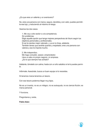 ¿Es que eres un valiente y un aventurero?
No, eres una persona con marca, segura, decidida y con valor, puedes permitir-
te ese lujo, y reduciendo al máximo el riesgo.
Veamos los dos casos
1. Me voy a otro sector o a la competencia.
Sin problemas.
Elige aquella opción que tenga mejores perspectivas de futuro según tus
objetivos personales y profesionales.
Si así te sientes mejor valorado, y va en tu línea, adelante.
También tienes que sentirte querido y respetado; eres una persona con
valores y eso te importa mucho.
2. Me independizo.
Me hago consultor, asesor, emprendedor.
Llevo a cabo mi propio negocio, mi empresa.
¿Es lo que siempre has soñado?
Adelante, tómatelo con calma, hasta con un año sabático si te lo puedes permi-
tir.
Infórmate. Asesórate, busca un buen equipo si lo necesitas.
Si tenemos marca tenemos un tesoro.
Con ese tesoro podemos llegar muy lejos.
No es un invento, no es un milagro, no es autoayuda, no es ciencia ficción; es
marca personal.
Y funciona.
Pregúntanos y verás.
Pablo Adan
40
 