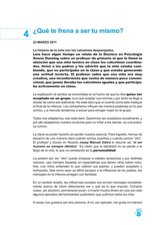 ¿Qué te frena a ser tu mismo?
23 MARZO 2011
La historia de la niña con los calcetines desparejados.
Leía hace algún tiempo un relato de la Doctora en Psicología
Donna Dunning sobre un profesor de primaria al que le llamó la
atención que una niña tuviera en clase los calcetines coordina-
dos. Avisó a los padres y les advirtió que la niña estaba cam-
biando, que no participaba en la clase y que estaba generando
una actitud incierta. El profesor sabía que esa niña era muy
creativa, una inconformista que vestía de manera poco conven-
cional, que jamás llevaba los calcetines iguales y que participa-
ba activamente en clase.
La explicación al cambio se encontraba en el hecho de que la niña quiso ser
aceptada en un grupo, tuvo que aceptar sus normas y por tanto se llegó a
olvidar de cómo era realmente. No está claro que un evento como este implique
el final de la infancia. Los compañeros influyen de manera poderosa en lo que
somos, y a menudo tendemos a actuar para encajar mejor en el grupo.
Todos nos adaptamos, eso está claro. Queremos ser aceptados socialmente, y
por ello adaptamos nuestra conducta para no irritar a los demás; es una prácti-
ca común.
La clave es poder hacerlo sin perder nuestra esencia. Para lograrlo, hemos de
discernir de una manera clara cuándo somos nosotros y cuándo somos “otro”.
El profesor y Doctor en filosofía Josep Manuel Udina lo resume así “el ser
humano es siempre idéntico”. Es cierto que la identidad no se pierde a lo
largo de la vida, lo que va cambiando es la personalidad.
La presión por ser “otro” puede empezar a edades tempranas y por distintas
razones, casi siempre basadas en expectativas que tienen otros sobre noso-
tros. Los niños entienden lo que valoran sus padres, y pueden aceptarlo o
rechazarlo. Sea como sean es difícil escapar a la influencia de los padres, los
mensajes en la infancia arraigan con facilidad.
En un sentido amplio, las influencias sociales nos envían mensajes constante-
mente acerca de cómo deberíamos ser y qué es lo que importa. Comprar
cosas, ser atractivo, permanecer joven, o invertir mucho dinero en ocio son solo
algunos ejemplos del bombardeo publicitario que sufrimos todos los días.
A veces nos gustaría ser otra persona. A mí, por ejemplo, me gusta mi manera
4
41
 