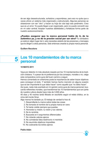 Los 10 mandamientos de tu marca
personal
10 MAYO 2011
Vaya por delante mi más absoluto respeto por los 10 mandamientos de la tradi-
ción cristiana. Y a pesar de mi preferencia por los consejos, morales o no, valga
esta comparativa como guía del buen camino a seguir.
Hemos comentado en anteriores posts la importancia de saber trazar objetivos
para conseguir el éxito. Y también hemos hecho mención en alguna ocasión
que es tan importante lo que debo hacer” como aquello que “no debo hacer”.
Así pues, nada más acertado en mi opinión como guía de marca personal, bus-
cando referentes morales, que transformar los 10 mandamientos que son parte
de nuestra cultura desde hace más de 3.000 años.
40 días y 40 noches tardó Moisés en escribirlo según el relato bíblico, en la
cima del monte Sinaí.
Algo menos he tardado yo. El trabajo de verdad lo hizo él.
1. Desarrollarás tu marca sobre todas las cosas
2. No tomarás el nombre de tu propia marca en vano
3. Te harás visible siempre que puedas
4. Honrarás tu misión, tu visión y tus valores
5. No te rendirás
6. Buscarás en ti argumentos diferenciales
7. No robarás valores ajenos
8. No cometerás falso testimonio ni mentirás
9. No asumirás objetivos imposibles
10. No codiciarás los éxitos ajenos
Pablo Adán
5
de ser algo desestructurada, soñadora y espontánea, pero eso no quita que a
veces añore un sistema más organizado y estructurado. Algunas personas se
obsesionan con ser “otro” y trazan su hoja de ruta bajo ese parámetro. Creo
que es un error. Yo puedo llegar a ser organizado, pero no puedo convertir eso
en mi valor central. Aceptar nuestras debilidades y fortalezas forma parte de
nuestro autoconocimiento.
¿Puedes asegurar que tu marca personal habla de ti, de tu
auténtico yo, y no de la presión social por ser otro? Tu verdadero
yo está en algún lugar de ti, solo necesitas aislarlo de las presiones y mensajes
que te dirigen a otras personas. Solo entonces crearás tu propia marca personal.
Guillem Recolons
42
 