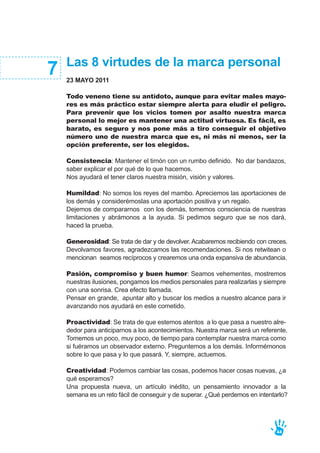 Las 8 virtudes de la marca personal
23 MAYO 2011
Todo veneno tiene su antídoto, aunque para evitar males mayo-
res es más práctico estar siempre alerta para eludir el peligro.
Para prevenir que los vicios tomen por asalto nuestra marca
personal lo mejor es mantener una actitud virtuosa. Es fácil, es
barato, es seguro y nos pone más a tiro conseguir el objetivo
número uno de nuestra marca que es, ni más ni menos, ser la
opción preferente, ser los elegidos.
Consistencia: Mantener el timón con un rumbo definido. No dar bandazos,
saber explicar el por qué de lo que hacemos.
Nos ayudará el tener claros nuestra misión, visión y valores.
Humildad: No somos los reyes del mambo. Apreciemos las aportaciones de
los demás y considerémoslas una aportación positiva y un regalo.
Dejemos de compararnos con los demás, tomemos consciencia de nuestras
limitaciones y abrámonos a la ayuda. Si pedimos seguro que se nos dará,
haced la prueba.
Generosidad: Se trata de dar y de devolver. Acabaremos recibiendo con creces.
Devolvamos favores, agradezcamos las recomendaciones. Si nos retwitean o
mencionan seamos recíprocos y crearemos una onda expansiva de abundancia.
Pasión, compromiso y buen humor: Seamos vehementes, mostremos
nuestras ilusiones, pongamos los medios personales para realizarlas y siempre
con una sonrisa. Crea efecto llamada.
Pensar en grande, apuntar alto y buscar los medios a nuestro alcance para ir
avanzando nos ayudará en este cometido.
Proactividad: Se trata de que estemos atentos a lo que pasa a nuestro alre-
dedor para anticiparnos a los acontecimientos. Nuestra marca será un referente.
Tomemos un poco, muy poco, de tiempo para contemplar nuestra marca como
si fuéramos un observador externo. Preguntemos a los demás. Informémonos
sobre lo que pasa y lo que pasará. Y, siempre, actuemos.
Creatividad: Podemos cambiar las cosas, podemos hacer cosas nuevas, ¿a
qué esperamos?
Una propuesta nueva, un artículo inédito, un pensamiento innovador a la
semana es un reto fácil de conseguir y de superar. ¿Qué perdemos en intentarlo?
7
44
 