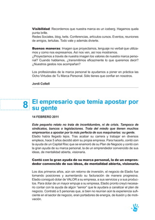 Visibilidad: Recordemos que nuestra marca es un iceberg. Hagamos quela
punta brille.
Redes Sociales, blog, twits. Conferencias, artículos cursos. Eventos, reuniones
de amigos, tertulias. Todo vale y además divierte.
Buenas maneras: Imagen que proyectamos, lenguaje no verbal que utiliza-
mos y como nos expresamos. Así nos ven, así nos mostramos.
¿Proyectamos a través de nuestra imagen los valores de nuestra marca perso-
nal? Cuando hablamos, ¿transmitimos eficazmente lo que queremos decir?
¿Nuestros gestos nos acompañan?
Los profesionales de la marca personal te ayudamos a poner en práctica las
Ocho Virtudes de Tu Marca Personal. Sólo tienes que confiar en nosotros.
Jordi Collell
45
El empresario que temía apostar por
su gente
14 FEBRERO 2011
Este pequeño relato no trata de incertidumbre, ni de crisis. Tampoco de
sindicatos, bancos o legislaciones. Trata del miedo que tienen muchos
empresarios a apostar por la más perfecta de sus maquinarias: su gente.
Eladio había llegado lejos. Tras acabar su carrera y trabajar en diversos
empleos, hace 5 años decidió abrir su propia empresa. Para hacerlo, contó con
la ayuda de un Capital Risc que se enamoró de su Plan de Negocio y contó con
la gran ayuda de su marca personal, la de un emprendedor convencido de sus
ideas, de mentalidad abierta, visionaria.
Contó con la gran ayuda de su marca personal, la de un empren-
dedor convencido de sus ideas, de mentalidad abierta, visionaria.
Los dos primeros años, aún sin retorno de inversión, el negocio de Eladio fue
tomando posiciones y aumentando su facturación de manera progresiva.
Eladio consiguió dotar de VALOR a su empresa, a sus servicios y a sus produc-
tos. Para dotar de un mayor empuje a su empresa, Eladio pronto creyó necesa-
rio contar con la ayuda de algún “senior” que le ayudara a canalizar el plan de
negocio. Contrató a 5 personas que, si bien no reunían aún la experiencia sufi-
ciente en el sector de negocio, eran portadores de energía, de ilusión y de moti-
vación.
8
 