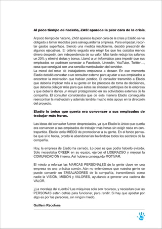 Al poco tiempo de hacerlo, ZAS! aparece la peor cara de la crisis
Al poco tiempo de hacerlo, ZAS! aparece la peor cara de la crisis y Eladio se ve
obligado a tomar medidas para salvaguardar la empresa. Para empezar, recor-
tar gastos superfluos. Siendo una medida insuficiente, decidió prescindir de
algunos ejecutivos. El criterio seguido era elegir los que les costaba menos
dinero despedir, con independencia de su valor. Más tarde redujo los salarios
un 20% y eliminó dietas y bonus. Llamó a un informático para impedir que sus
empleados se pudieran conectar a Facebook, Linkedin, YouTube, Twitter…,
cosa que consiguió con una sencilla manipulación del servidor.
La moral del resto de trabajadores empezaba a decaer. En ese momento
Eladio decidió contratar a un consultor externo para ayudar a sus empleados a
encontrar la motivación que habían perdido. El consultor transmitió a Eladio
que debería implicar más a su gente en los procesos de toma de decisiones,
que debería delegar más para que éstos se sintieran partícipes de la empresa
y que debería darles un mayor protagonismo en las actividades externas de la
compañía. El consultor consideraba que de esta manera Eladio conseguiría
reencontrar la motivación y además tendría mucho más apoyo en la dirección
del proyecto.
Eladio lo único que quería era convencer a sus empleados de
trabajar más horas.
Las ideas del consultor fueron despreciadas, ya que Eladio lo único que quería
era convencer a sus empleados de trabajar más horas sin exigir nada en con-
trapartida. Eladio tenía MIEDO de promocionar a su gente. En el fondo pensa-
ba que si lo hacía, pronto le abandonarían llevándose todos los secretos de la
compañía.
Hoy, la empresa de Eladio ha cerrado. Lo peor es que podía haberlo evitado.
Solo necesitaba CREER en su equipo, ejercer el LIDERAZGO y mejorar la
COMUNICACIÓN interna. Así hubiera conseguido MOTIVAR.
El miedo a reforzar las MARCAS PERSONALES de la gente clave en una
empresa es una práctica común. Aún no entendemos que nuestra gente se
puede convertir en EMBAJADORES de la compañía, transmitiendo como
nadie la VISIÓN, MISIÓN y VALORES, ayudando a generar una cadena de
VALOR.
¿La moraleja del cuento? Las máquinas solo son recursos, y necesitan que las
PERSONAS estén detrás para funcionar, para rendir. Si hay que apostar por
algo es por las personas, sin ningún miedo.
Guillem Recolons
46
 
